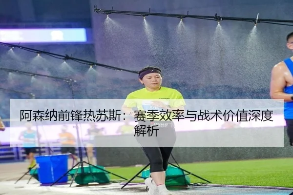 阿森纳前锋热苏斯：赛季效率与战术价值深度解析